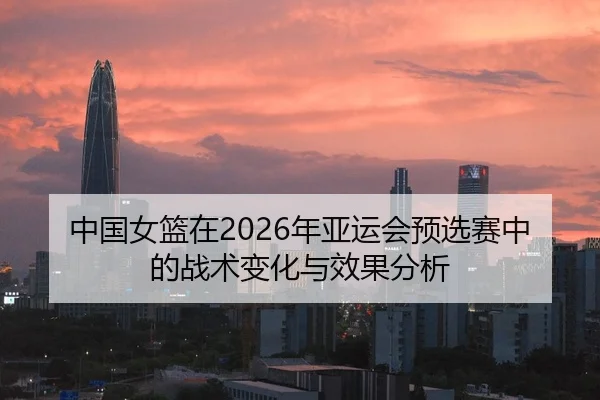 中国女篮在2026年亚运会预选赛中的战术变化与效果分析