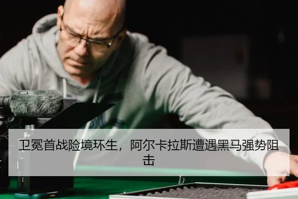卫冕首战险境环生，阿尔卡拉斯遭遇黑马强势阻击