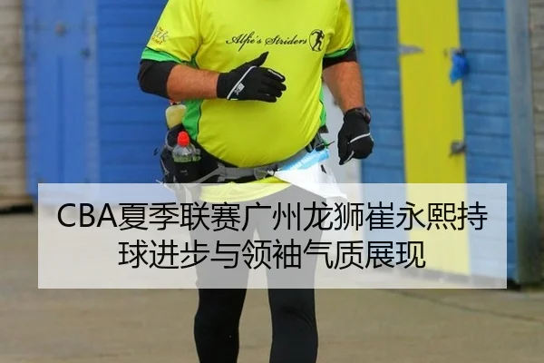 CBA夏季联赛广州龙狮崔永熙持球进步与领袖气质展现